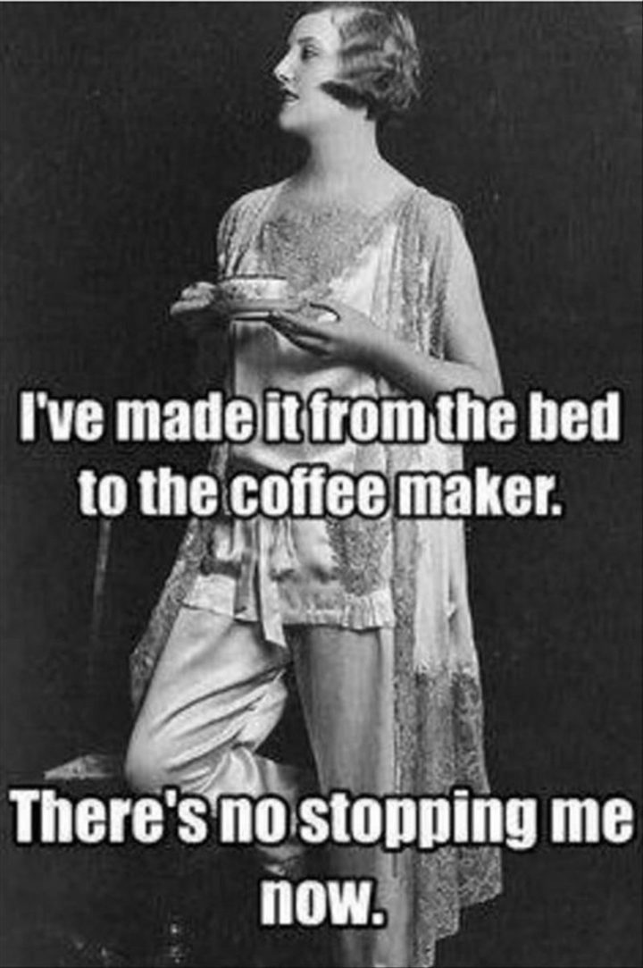 "I've made it from the bed to the coffee maker. There's no stopping me now."