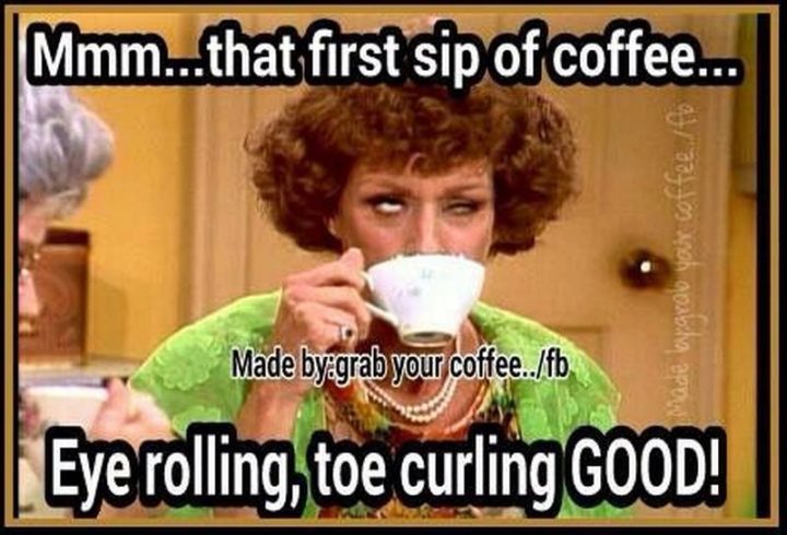"Mmm...That first sip of coffee...Eye rolling, toe curling GOOD!"