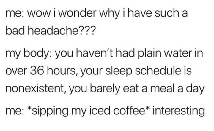 "Me: Wow, I wonder why I have such a bad headache??? My body: You haven't had plain water in over 36 hours, your sleep schedule is nonexistent, you barely eat a meal a day. Me: *sipping my iced coffee* Interesting."