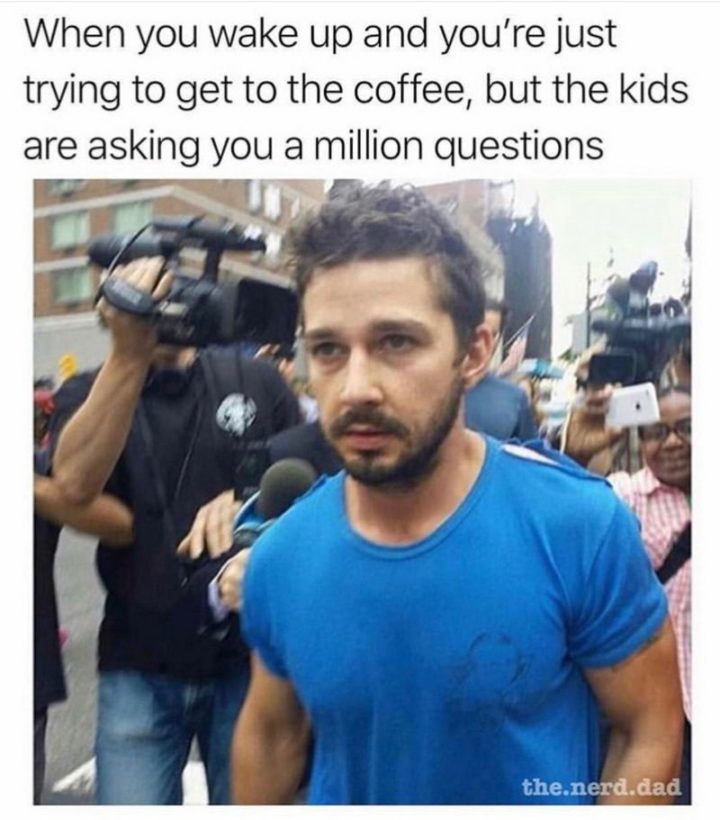 "When you wake up and you're just trying to get to the coffee, but the kids are asking you a million questions."