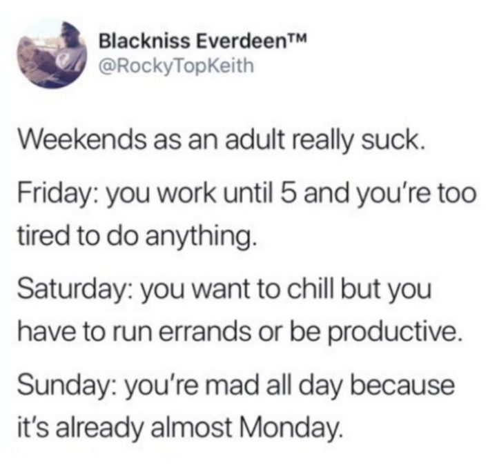 "Weekends as an adult really suck. Friday: You work until 5 and you're too tired to do anything. Saturday: You want to chill but you have to run errands or be productive. Sunday: You're mad all day because it's already almost Monday."
