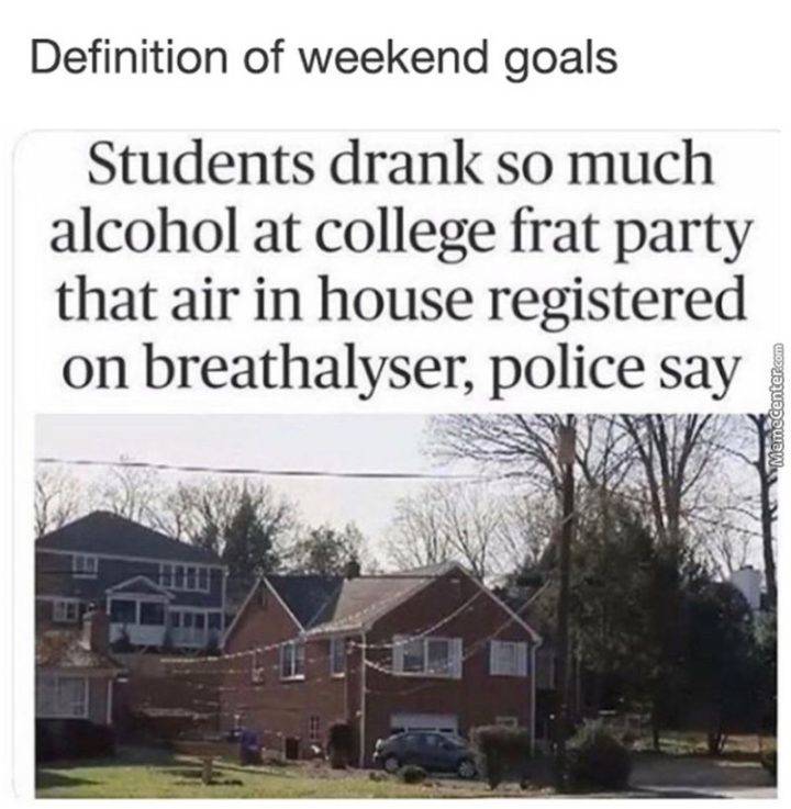"Definition of weekend goals: Students drank so much alcohol at a college frat party that air in house registered on the breathalyzer, police say."