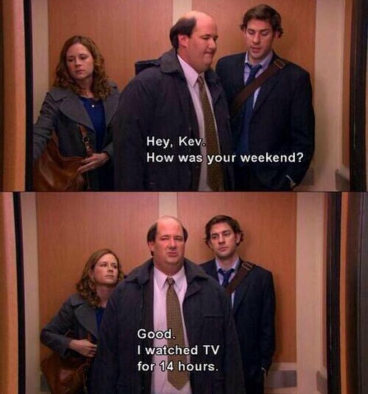 "Hey, Kev. How was your weekend? Good. I watched TV for 14 hours."