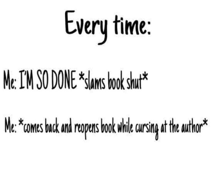 73 Funny Reading Memes - "Every time: Me: I'M SO DONE *slams book shut* Me: *comes back and reopens book while cursing at the author*"