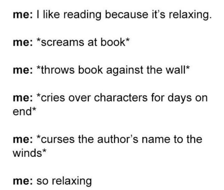 "Me: I like reading because it's relaxing. Me: *screams at book* Me: *throws book against the wall* *cries over characters for days on end* Me: *curses the author's name to the winds* Me: So relaxing."