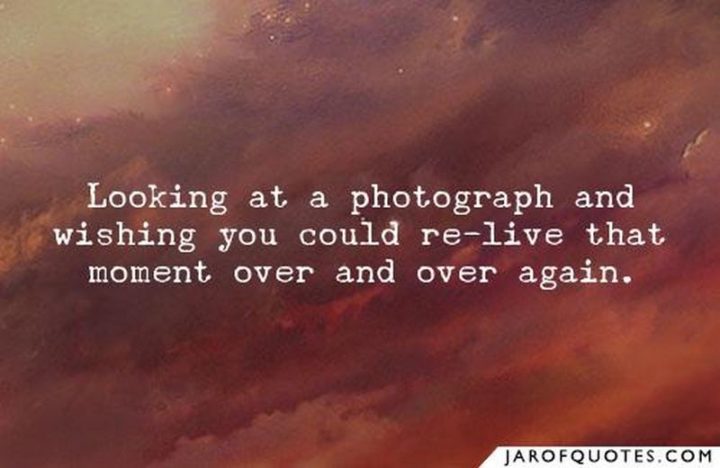 "Looking at a photograph and wishing you could re-live that moment over and over again."