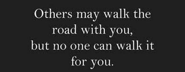 "Others may walk the road with you, but no one can walk it for you."