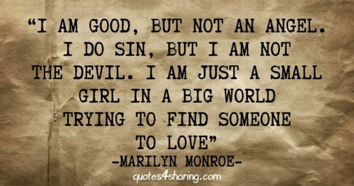 "I am good, but not an angel. I do sin, but I am not the devil. I am just a small girl in a big world trying to find someone to love." - Marilyn Monroe