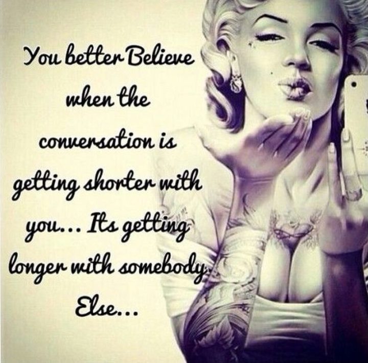 "You better believe when the conversation is getting shorter with you…It’s getting longer with someone else..." - Marilyn Monroe