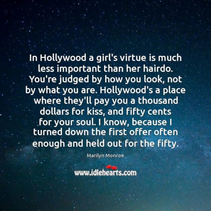 "In Hollywood, a girl’s virtue is much less important than her hairdo. You’re judged by how you look, not by what you are. Hollywood’s a place where they’ll pay you a thousand dollars for a kiss, and fifty cents for your soul. I know, because I turned down the first offer often enough and held out for the fifty." - Marilyn Monroe