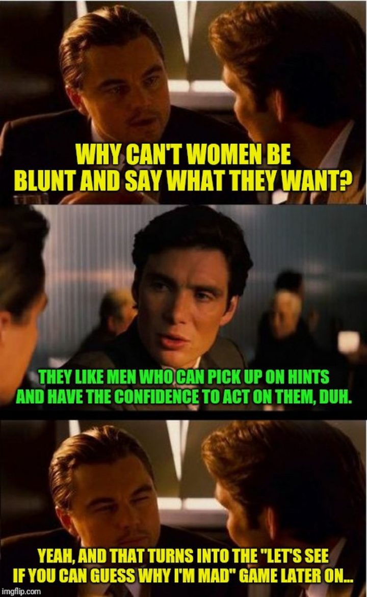 "Why can't women be blunt and say what they want? They like men who can pick up on hints and have the confidence to act on them, duh. Yeah, and that turns into the, 'Let's see if you can guess why I"m mad' game later on..."