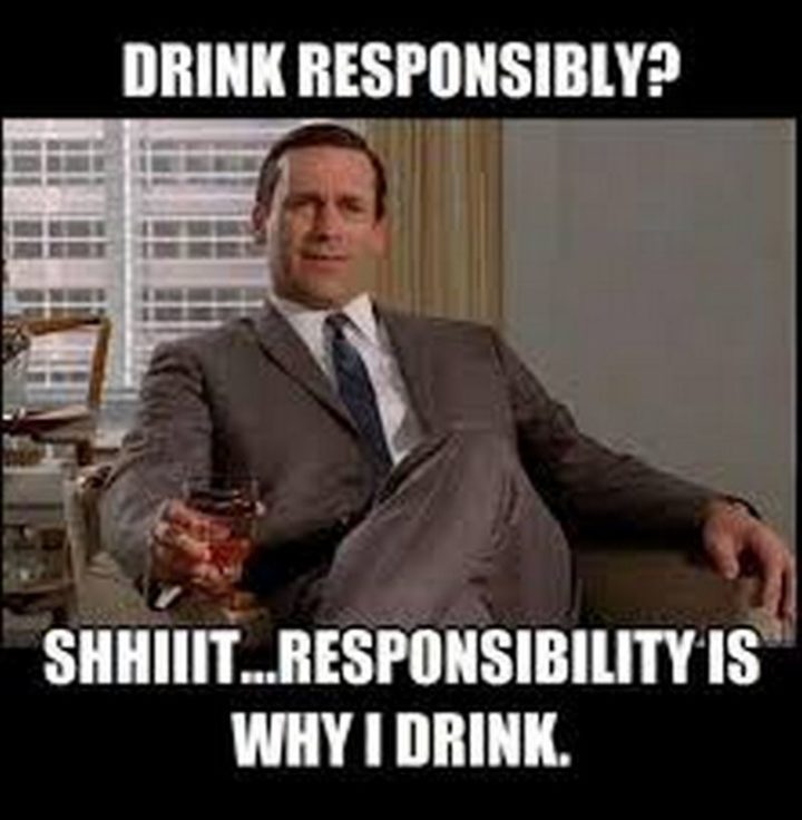 51 Men Memes - "Drink responsibly? Shhiiit...Responsibility is why I drink."