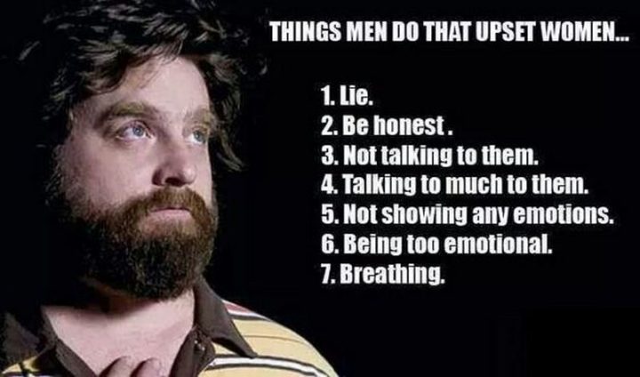 "Things men do that upset women: 1) Lie. 2) Be honest. 3) Not talking to them. 4) Talking too much to them. 5) Not showing any emotions. 6) Being too emotional. 7) Breathing."