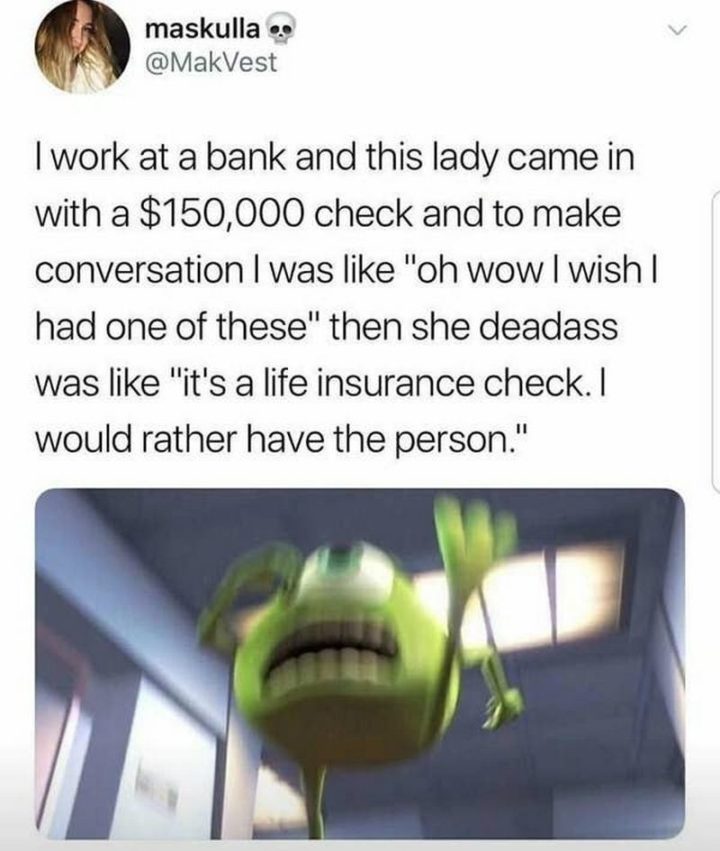 31 Instant Regret Moments - "I work at a bank and this lady came in with a $150,000 check and to make conversation I was like 'oh wow I wish I had one of these' then she deadass was like 'It's a life insurance check. I would rather have the person'."