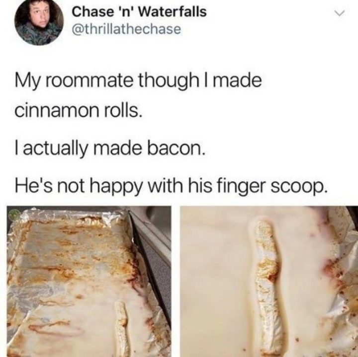 "My roommate thought I made cinnamon rolls. I actually made bacon. He's not happy with his finger scoop."