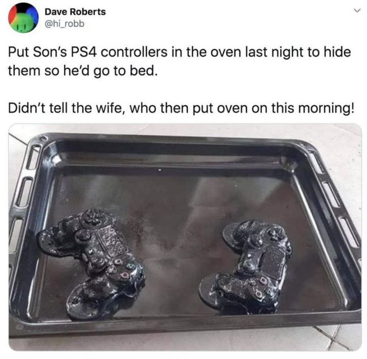 "Put son's PS4 controllers in the oven last night to hide them so he'd go to bed. Didn't tell the wife, who then put the oven on this morning!"