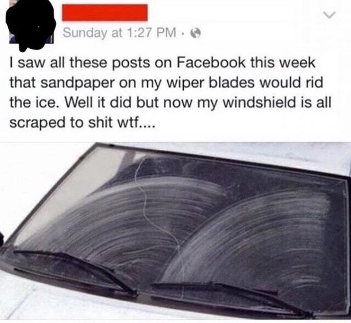 "I saw all these posts on Facebook this week that sandpaper on my wiper blades would rid the ice. Well, it did but now my windshield is all scraped to [censored] wtf..."