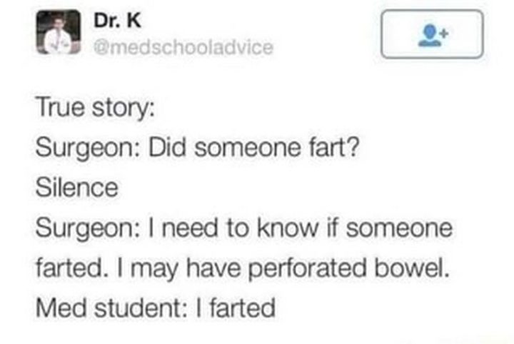 "True story: Surgeon: Did someone fart? Silence. Surgeon: I need to know if someone farted. I may have perforated bowel. Med student: I farted."