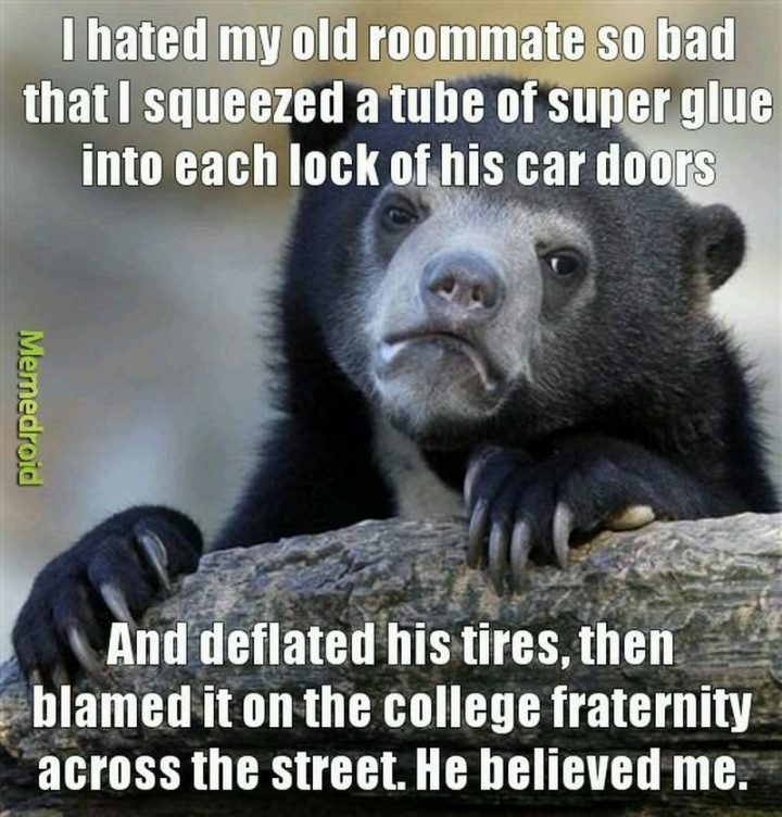 "I hated my old roommate so bad that I squeezed a tube of superglue into each lock of his car doors and deflated his tires, then blamed it on the college fraternity across the street. He believed me."