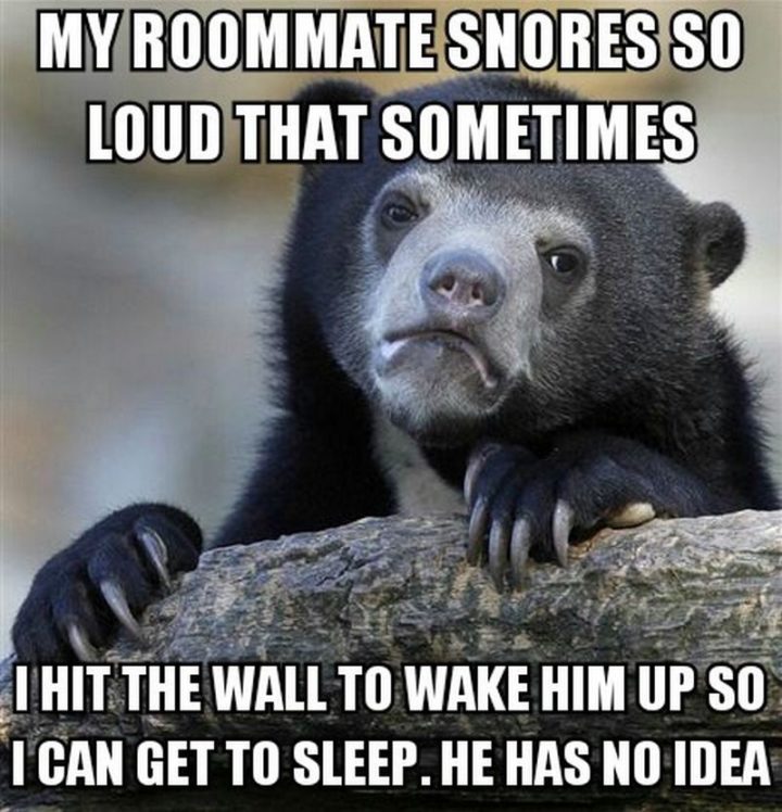 "My roommate snores so loud that sometimes I hit the wall to wake him up so I can get some sleep. He has no idea."