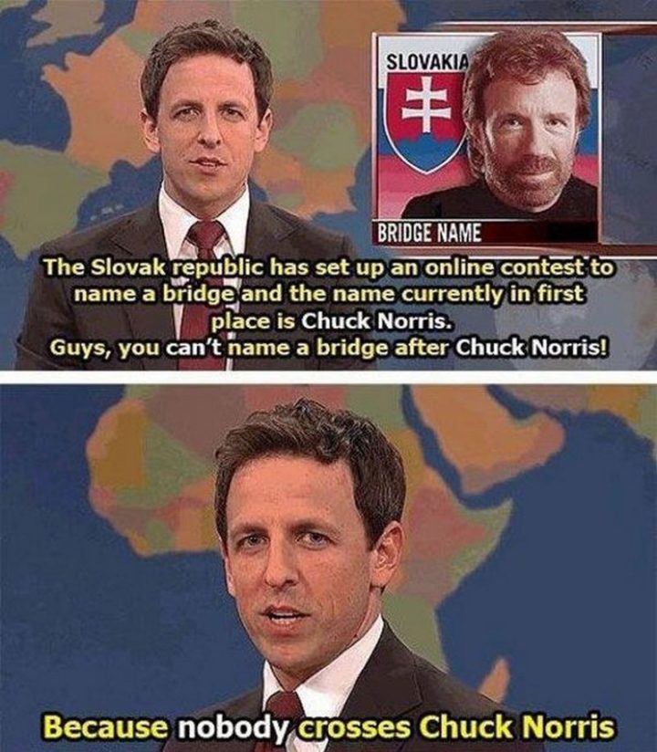 "The Slovak republic has set up an online contest to name a bridge and the name currently in first place is Chuck Norris. Guys, you can't name a bridge after Chuck Norris! Because nobody crosses Chuck Norris."