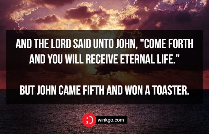 71 Two-Line Funny Jokes - And the Lord said unto John, "Come forth and you will receive eternal life." But John came fifth and won a toaster.