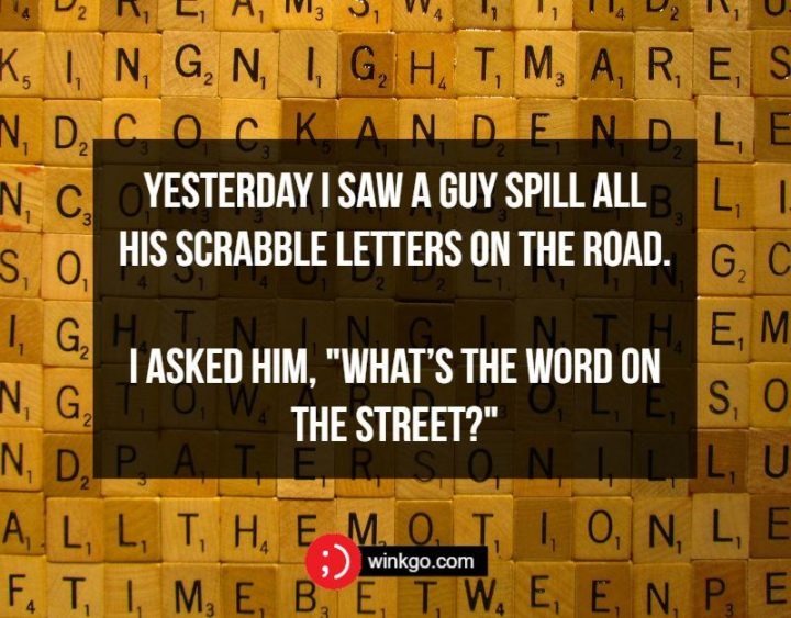 Yesterday I saw a guy spill all his Scrabble letters on the road. I asked him, "What’s the word on the street?"