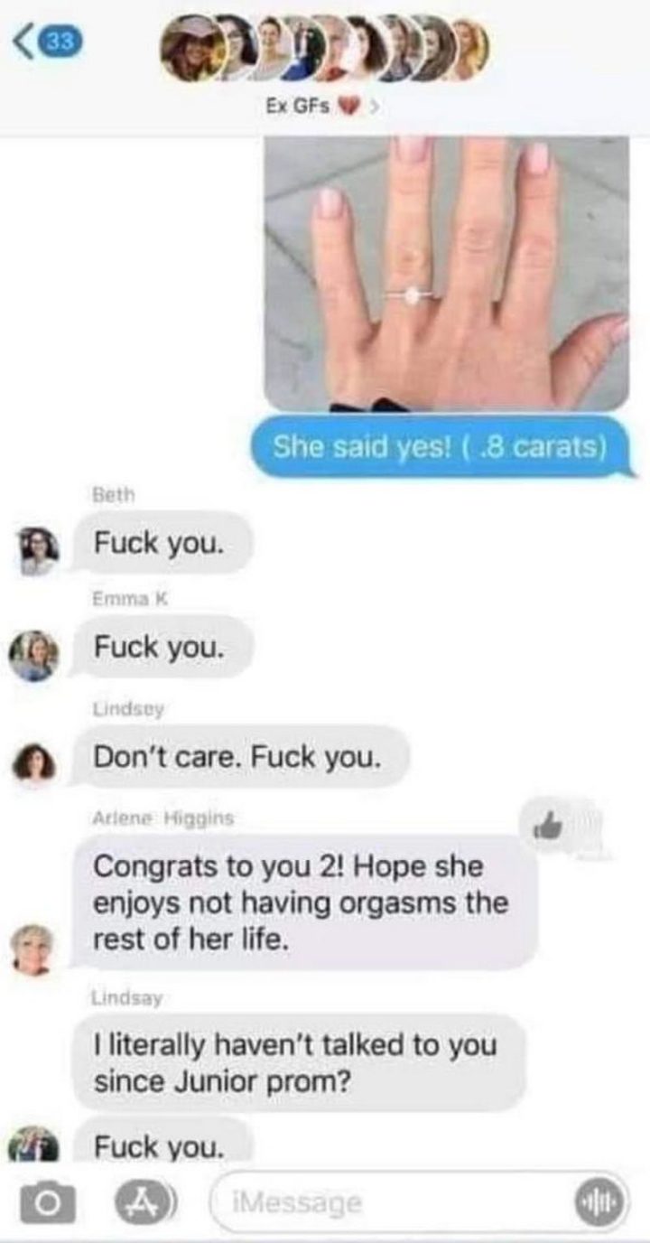"She said yes! (.8 carats) Beth:[censored] you. Emma: [censored] you. Lindsey: Don't care. [censored] you. Arlene: Congrats to you 2! Hope she enjoys not having [censored] for the rest of her life. Lindsay: I literally haven't talked to you since Junior prom? [censored] you."