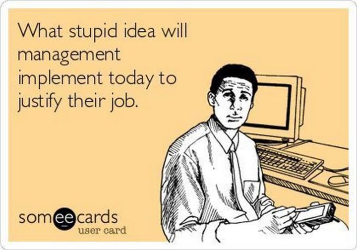 "What stupid idea will management implement today to justify their job."