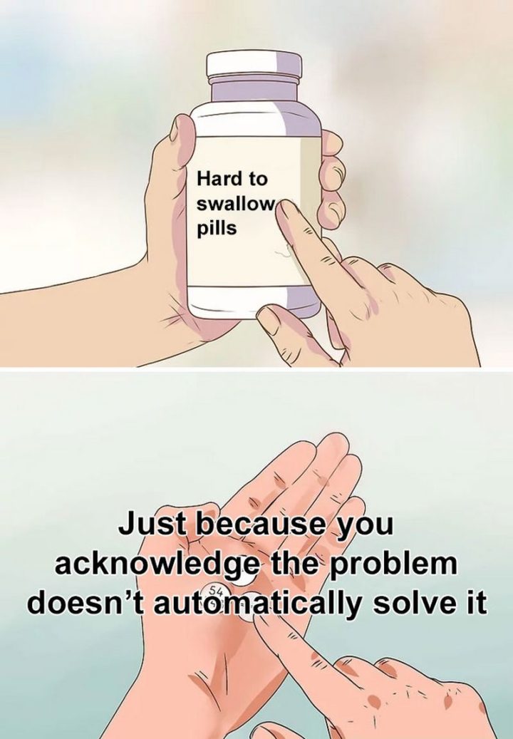61 "Hard to Swallow Pills" Memes - "Just because you acknowledge the problem doesn't automatically solve it."