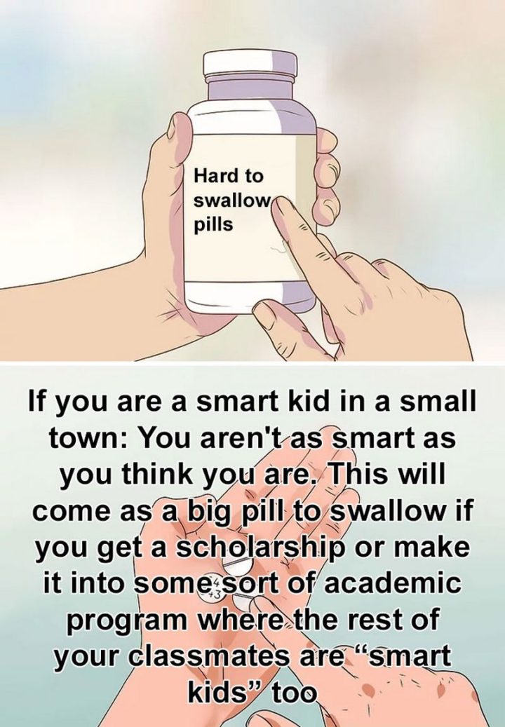 "If you are a smart kid in a small town: You aren't as smart as you think you are. This will come as a big pill to swallow if you get a scholarship or make it into some sort of academic program where the rest of your classmates are 'smart kids' too."