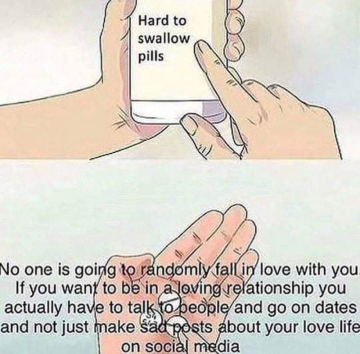 "No one is going to randomly fall in love with you. If you want to be in a loving relationship you actually have to talk to people and go on dates and not just make sad posts about your love life on social media."
