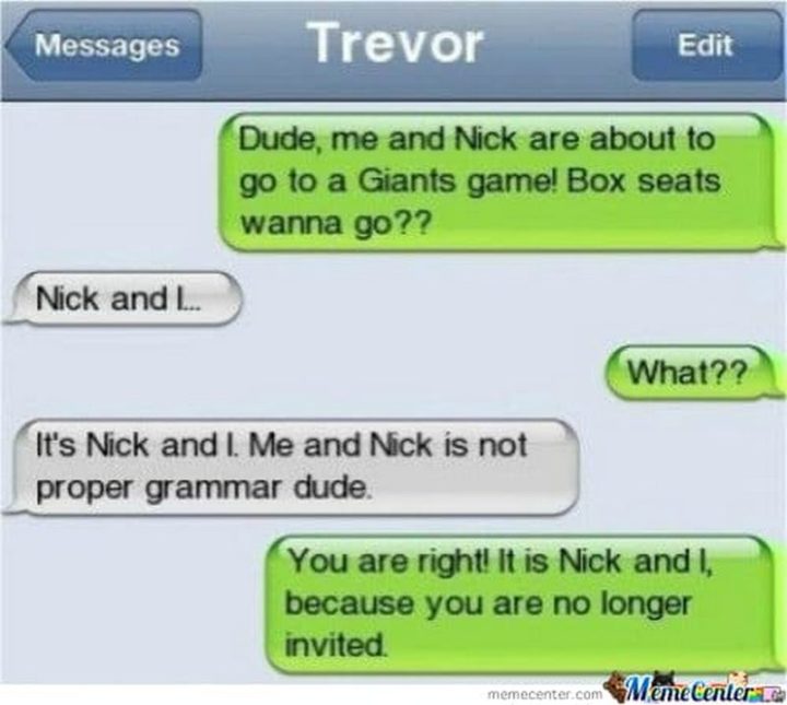 "Dude, me and Nick are about to go to a Giants game! Box seats wanna go?? Nick and I...What?? It's Nick and I. Me and Nick is not proper grammar dude. You are right! It is Nick and I, because you are no longer invited."