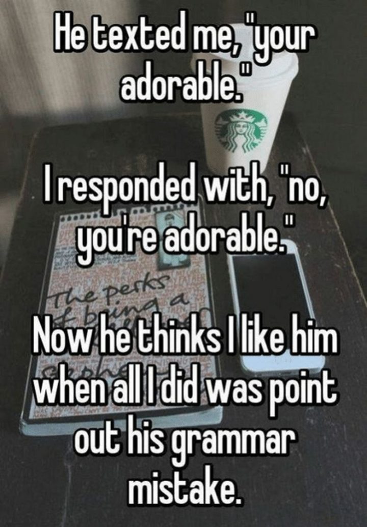 "He texted me, 'your adorable'. I responded with, 'no, you're adorable'. Now he thinks I like him when all I did was point out his grammar mistake."