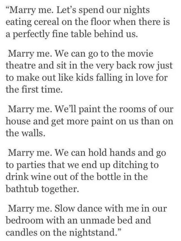 19 Romantic Memes - "Marry me. Let's spend our nights eating cereal on the floor when there is a perfectly fine table behind us. Marry me. We can go to the movie theatre and sit in the very back row just to make out like kids falling in love for the first time. Marry me. We'll paint the rooms in our house and get more paint on us than on the walls. Marry me. We can hold hands and go to parties that we end up ditching to drink wine out of the bottle in the bathtub together. Marry me. Slow dance with me in our bedroom with an unmade bed and candles on the nightstand."