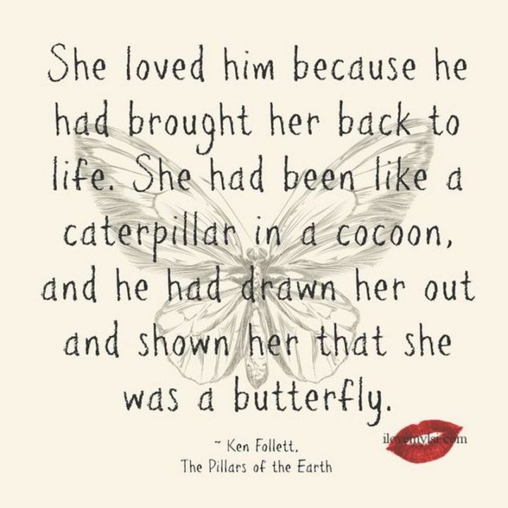 "She loved him because he had brought her back to life. She had been like a caterpillar in a cocoon, and he had drawn her out and shown her that she was a butterfly." - Ken Follett, The Pillars of the Earth
