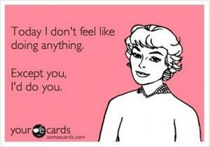 "Today I don't feel like doing anything. Except you, I'd do you."