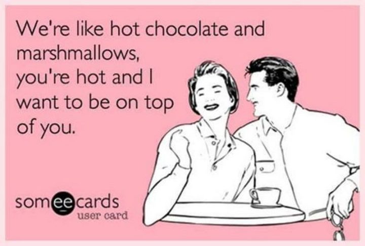 "We're like hot chocolate and marshmallows, you're hot and I want to be on top of you."