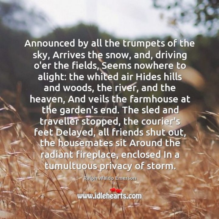 "Announced by all the trumpets of the sky, Arrives the snow, and, driving o'er the fields, Seems nowhere to alight: the withered air Hides hills and woods, the river, and the heaven, And veils the farm-house at the garden's end. The sled and traveler stopped, the courier's feet Delayed, all friends shut out, and housemates sit Around the radiant fireplace, enclosed In a tumultuous privacy of storm." - Ralph Waldo Emerson