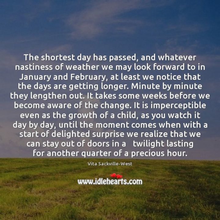 "The shortest day has passed, and whatever nastiness of weather we may look forward to in January and February, at least we notice that the days are getting longer. Minute by minute they lengthen out. It takes some weeks before we become aware of the change. It is imperceptible even as the growth of a child, as you watch it day by day until the moment comes when with a start of delighted surprise we realize that we can stay out of doors in a twilight lasting for another quarter of a precious hour." - V. Sackville-West