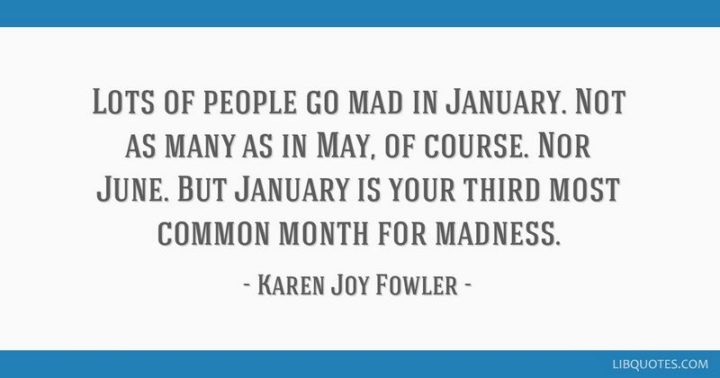 "Lots of people go mad in January. Not as many as in May, of course. Nor June. But January is your third most common month for madness." - Karen Joy Fowler