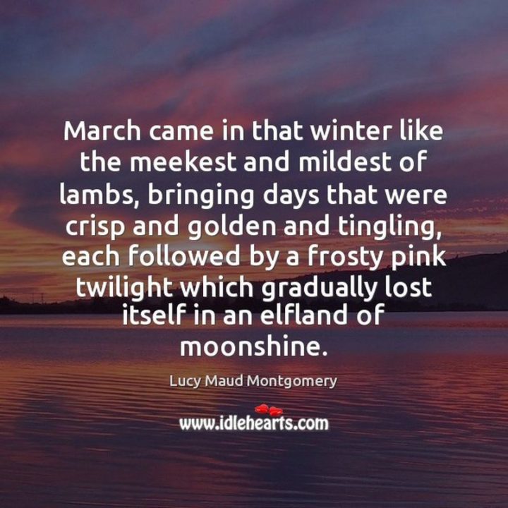 "March came in that winter like the meekest and mildest of lambs, bringing days that were crisp and golden and tingling, each followed by a frosty pink twilight which gradually lost itself in an elfland of moonshine." - Lucy Maud Montgomery
