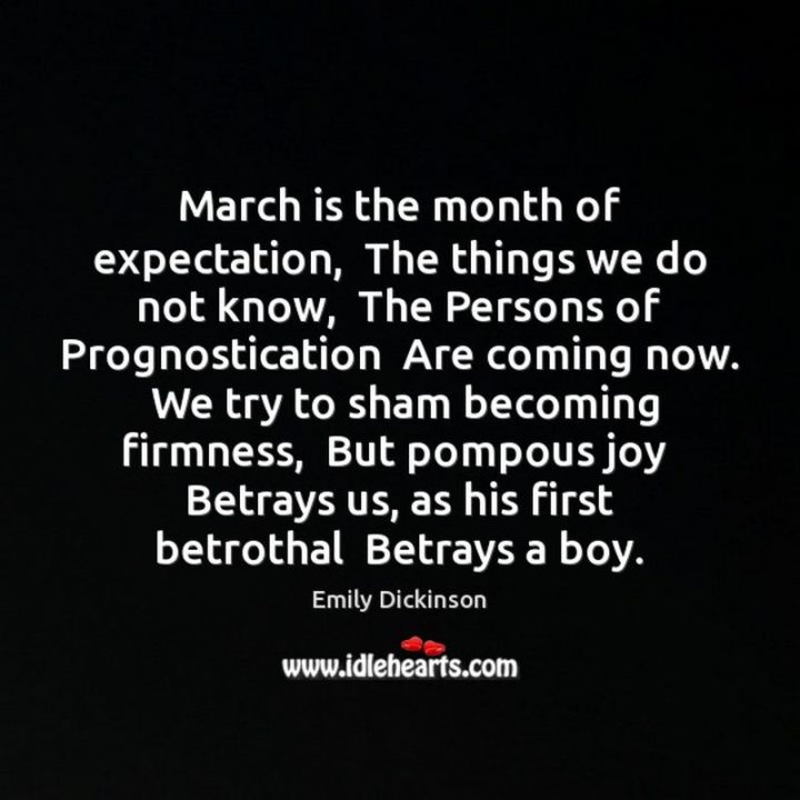 "March is the month of expectation. The things we do not know, The Persons of Prognostication Are coming now. We try to sham becoming firmness, But pompous joy Betrays us, as his first betrothal Betrays a boy." - Emily Dickinson