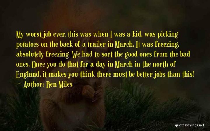 "My worst job ever, this was when I was a kid, was picking potatoes on the back of a trailer in March. It was freezing, absolutely freezing. We had to sort the good ones from the bad ones. Once you do that for a day in March in the north of England, it makes you think there must be better jobs than this!" - Ben Miles