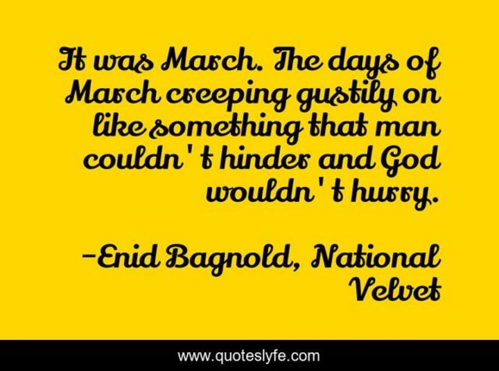 "It was March. The days of March creeping gustily on like something that man couldn't hinder and God wouldn't hurry." - Enid Bagnold, National Velvet