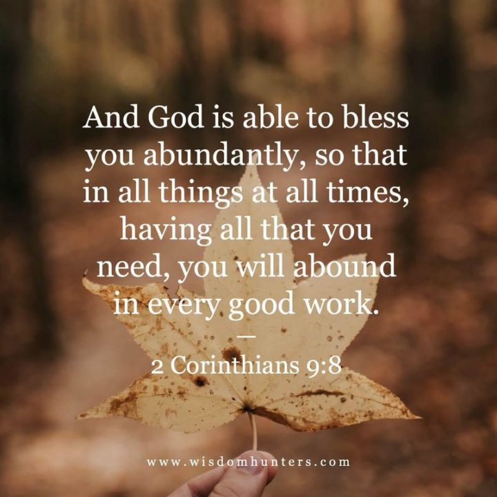 "And God is able to bless you abundantly, so that in all things at all times, having all that you need, you will abound in every good work." - 2 Corinthians 9:8