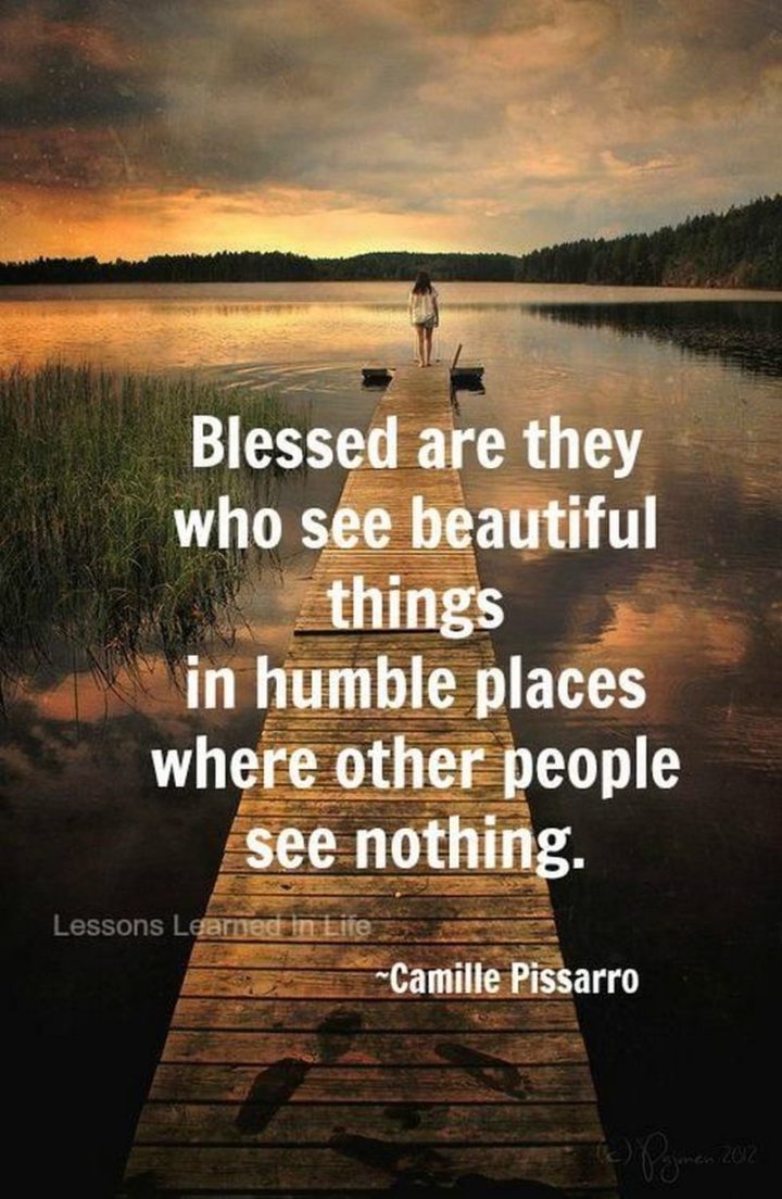 "Blessed are they who see beautiful things in humble places where other people see nothing." - Camille Pissarro