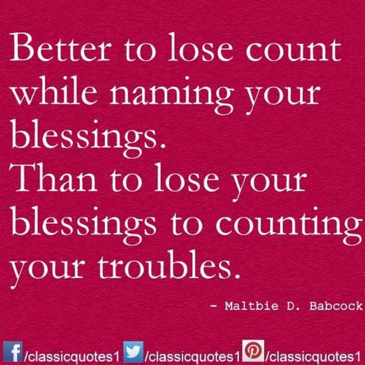 "Better to lose count while naming your blessings than to lose your blessings to counting your troubles." - Maltbie D. Babcock
