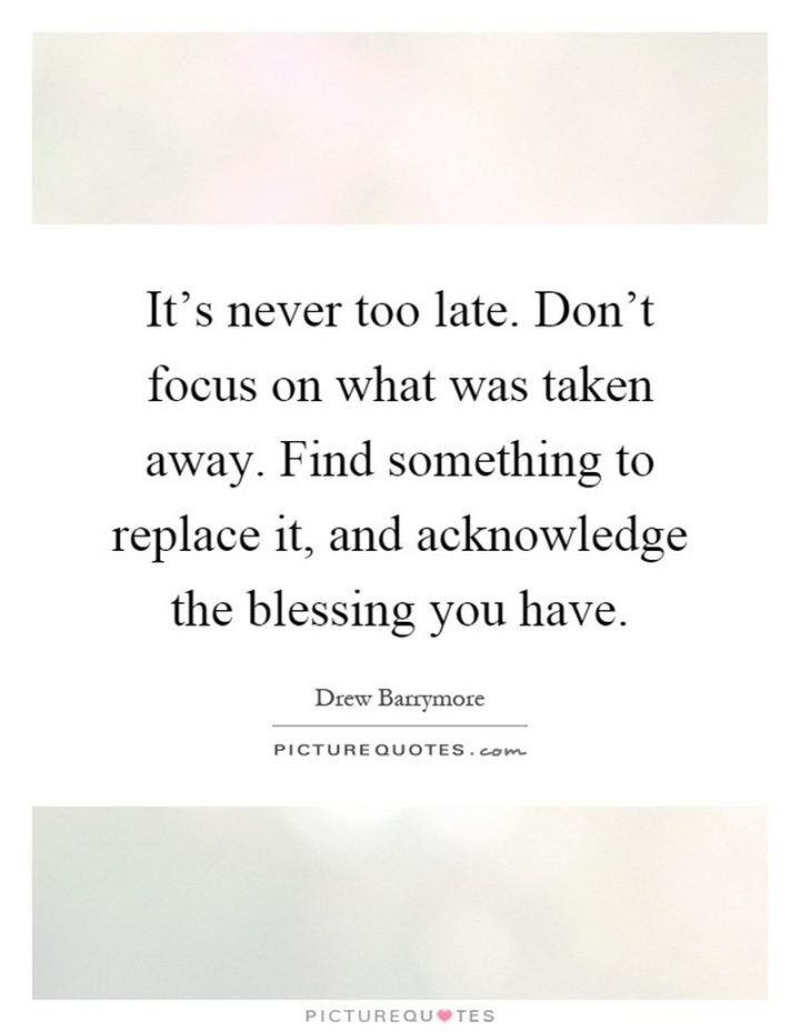 "It’s never too late. Don’t focus on what was taken away. Find something to replace it, and acknowledge the blessing you have." - Drew Barrymore