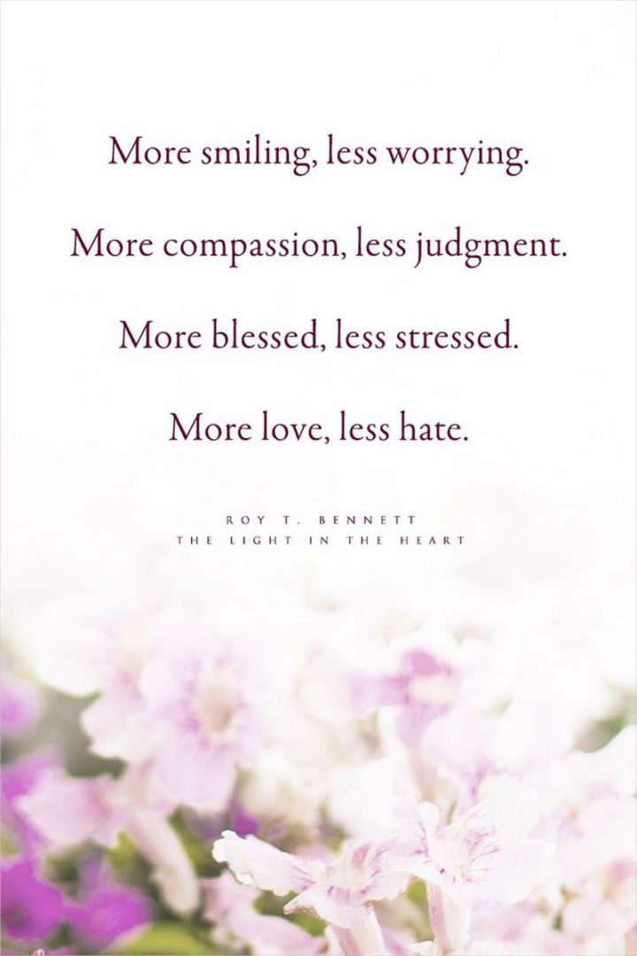 "More smiling, less worrying. More compassion, less judgment. More blessed, less stressed. More love, less hate." - Roy T. Bennett